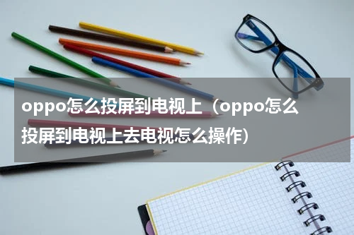 oppo怎么投屏到电视上（oppo怎么投屏到电视上去电视怎么操作）