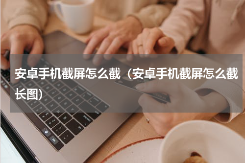 安卓手机截屏怎么截（安卓手机截屏怎么截长图）