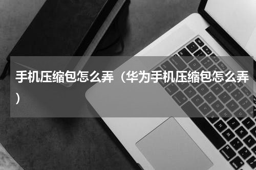手机压缩包怎么弄（华为手机压缩包怎么弄）
