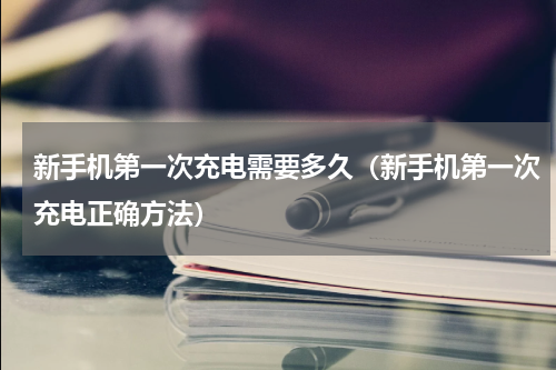 新手机第一次充电需要多久（新手机第一次充电正确方法）