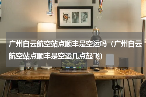 广州白云航空站点顺丰是空运吗（广州白云航空站点顺丰是空运几点起飞）
