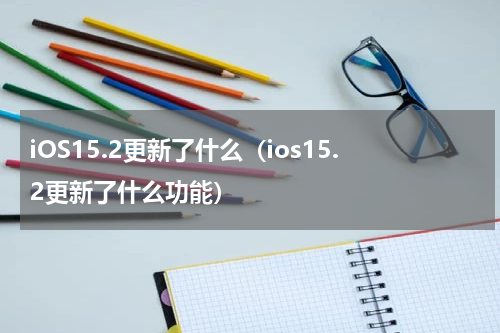 iOS15.2更新了什么（ios15.2更新了什么功能）