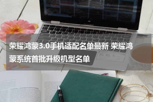 荣耀鸿蒙3.0手机适配名单最新 荣耀鸿蒙系统首批升级机型名单