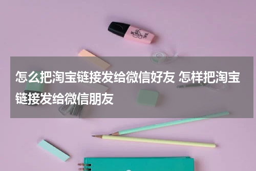 怎么把淘宝链接发给微信好友 怎样把淘宝链接发给微信朋友