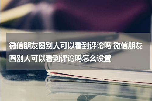 微信朋友圈别人可以看到评论吗 微信朋友圈别人可以看到评论吗怎么设置