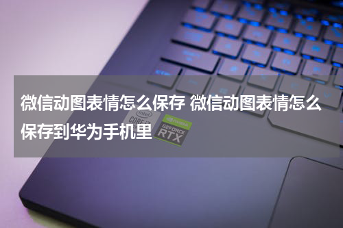 微信动图表情怎么保存 微信动图表情怎么保存到华为手机里