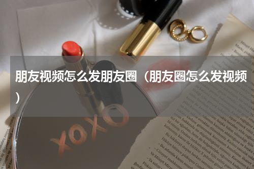朋友视频怎么发朋友圈（朋友圈怎么发视频）