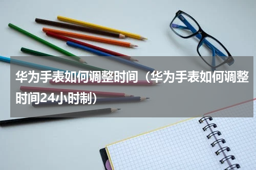 华为手表如何调整时间（华为手表如何调整时间24小时制）