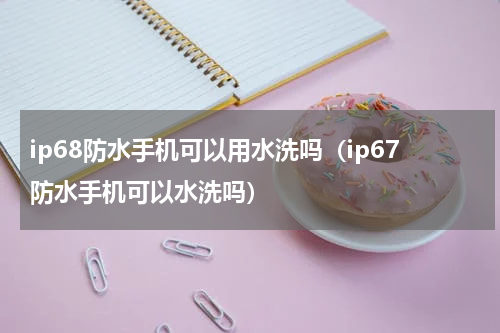 ip68防水手机可以用水洗吗（ip67防水手机可以水洗吗）