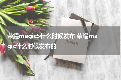 荣耀magic5什么时候发布 荣耀magic什么时候发布的