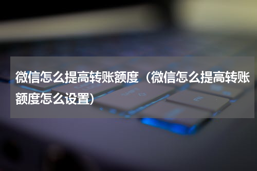 微信怎么提高转账额度（微信怎么提高转账额度怎么设置）