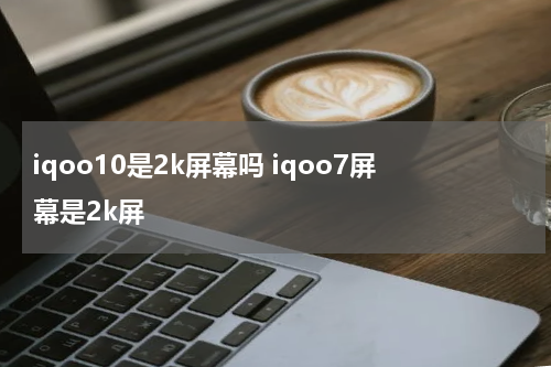 iqoo10是2k屏幕吗 iqoo7屏幕是2k屏