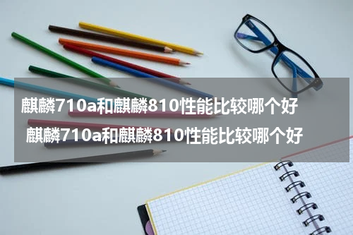 麒麟710a和麒麟810性能比较哪个好 麒麟710a和麒麟810性能比较哪个好