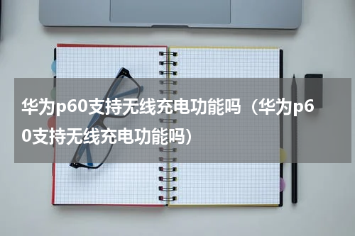 华为p60支持无线充电功能吗（华为p60支持无线充电功能吗）