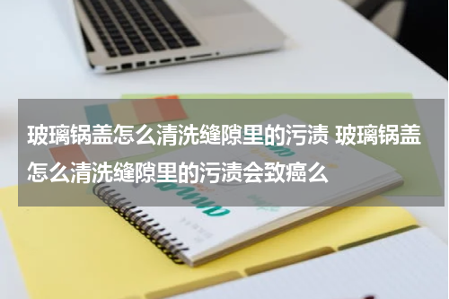 玻璃锅盖怎么清洗缝隙里的污渍 玻璃锅盖怎么清洗缝隙里的污渍会致癌么