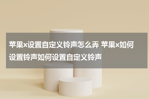 苹果x设置自定义铃声怎么弄 苹果x如何设置铃声如何设置自定义铃声