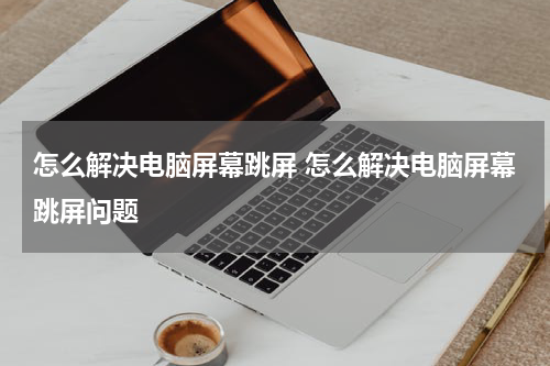 怎么解决电脑屏幕跳屏 怎么解决电脑屏幕跳屏问题