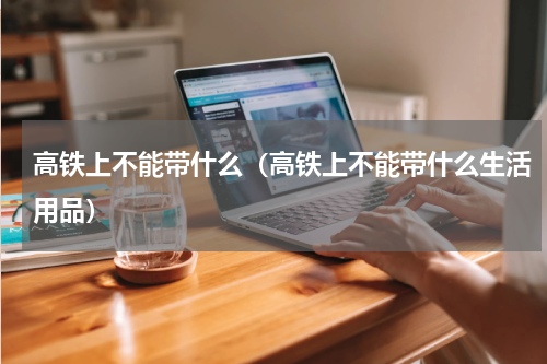 高铁上不能带什么（高铁上不能带什么生活用品）