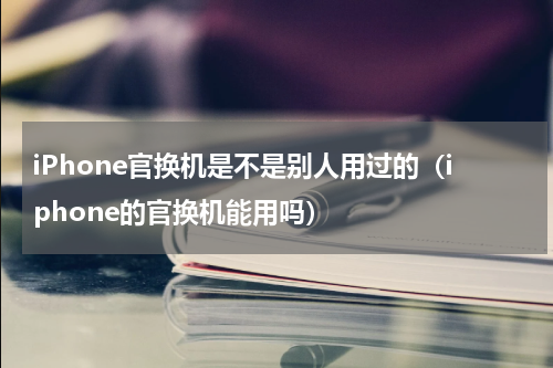 iPhone官换机是不是别人用过的（iphone的官换机能用吗）
