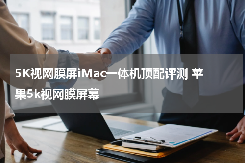 5K视网膜屏iMac一体机顶配评测 苹果5k视网膜屏幕