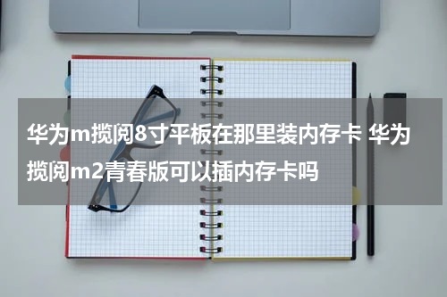 华为m揽阅8寸平板在那里装内存卡 华为揽阅m2青春版可以插内存卡吗