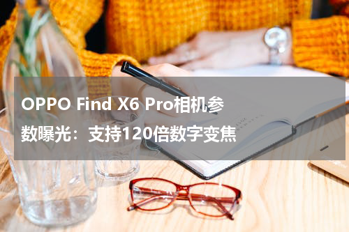 OPPO Find X6 Pro相机参数曝光：支持120倍数字变焦