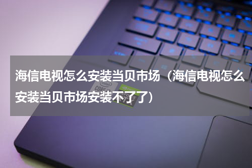 海信电视怎么安装当贝市场（海信电视怎么安装当贝市场安装不了了）