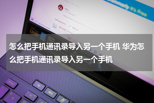 怎么把手机通讯录导入另一个手机 华为怎么把手机通讯录导入另一个手机