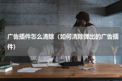 广告插件怎么清除（如何清除弹出的广告插件）