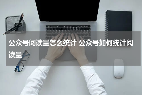 公众号阅读量怎么统计 公众号如何统计阅读量