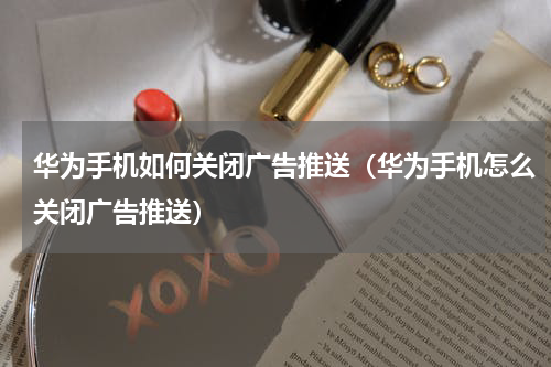 华为手机如何关闭广告推送（华为手机怎么关闭广告推送）