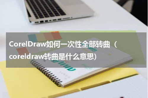 CorelDraw如何一次性全部转曲（coreldraw转曲是什么意思）