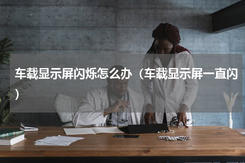 车载显示屏闪烁怎么办（车载显示屏一直闪）