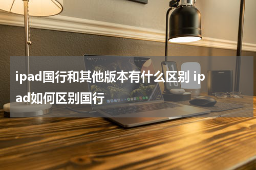 ipad国行和其他版本有什么区别 ipad如何区别国行