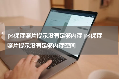 ps保存照片提示没有足够内存 ps保存照片提示没有足够内存空间