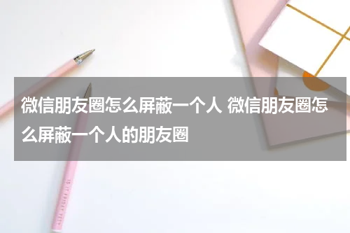 微信朋友圈怎么屏蔽一个人 微信朋友圈怎么屏蔽一个人的朋友圈
