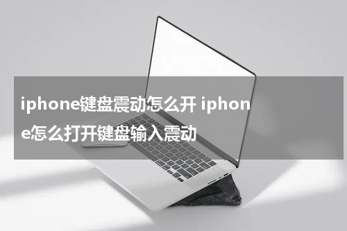 iphone键盘震动怎么开 iphone怎么打开键盘输入震动