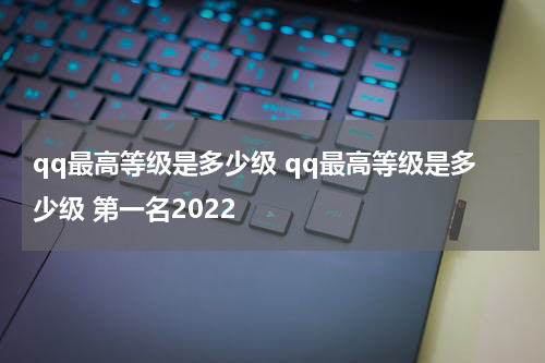 qq最高等级是多少级 qq最高等级是多少级 第一名2022