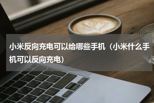 小米反向充电可以给哪些手机（小米什么手机可以反向充电）