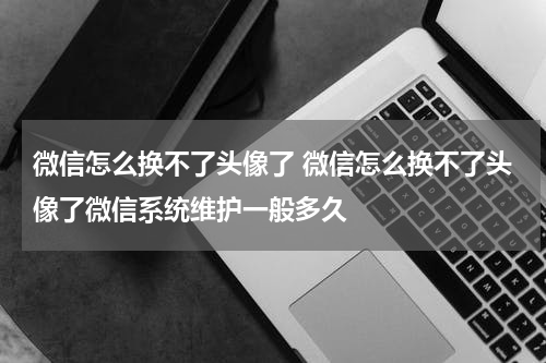 微信怎么换不了头像了 微信怎么换不了头像了微信系统维护一般多久