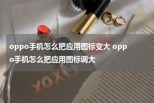 oppo手机怎么把应用图标变大 oppo手机怎么把应用图标调大