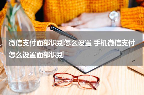 微信支付面部识别怎么设置 手机微信支付怎么设置面部识别