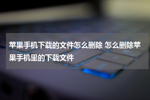 苹果手机下载的文件怎么删除 怎么删除苹果手机里的下载文件