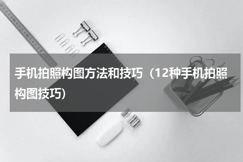 手机拍照构图方法和技巧（12种手机拍照构图技巧）