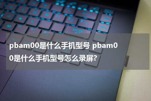 pbam00是什么手机型号 pbam00是什么手机型号怎么录屏?