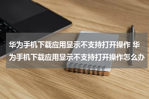 华为手机下载应用显示不支持打开操作 华为手机下载应用显示不支持打开操作怎么办