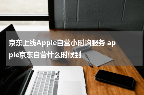 京东上线Apple自营小时购服务 apple京东自营什么时候到