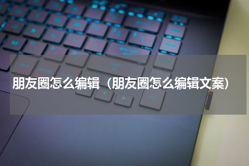 朋友圈怎么编辑（朋友圈怎么编辑文案）