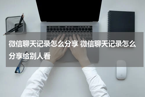 微信聊天记录怎么分享 微信聊天记录怎么分享给别人看