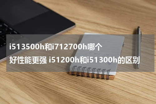 i513500h和i712700h哪个好性能更强 i51200h和i51300h的区别